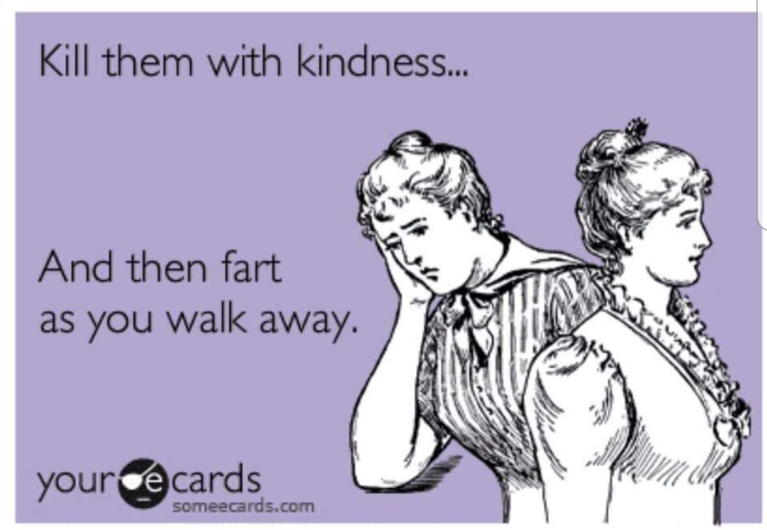 Kill them with kindness And then fart as you walk away