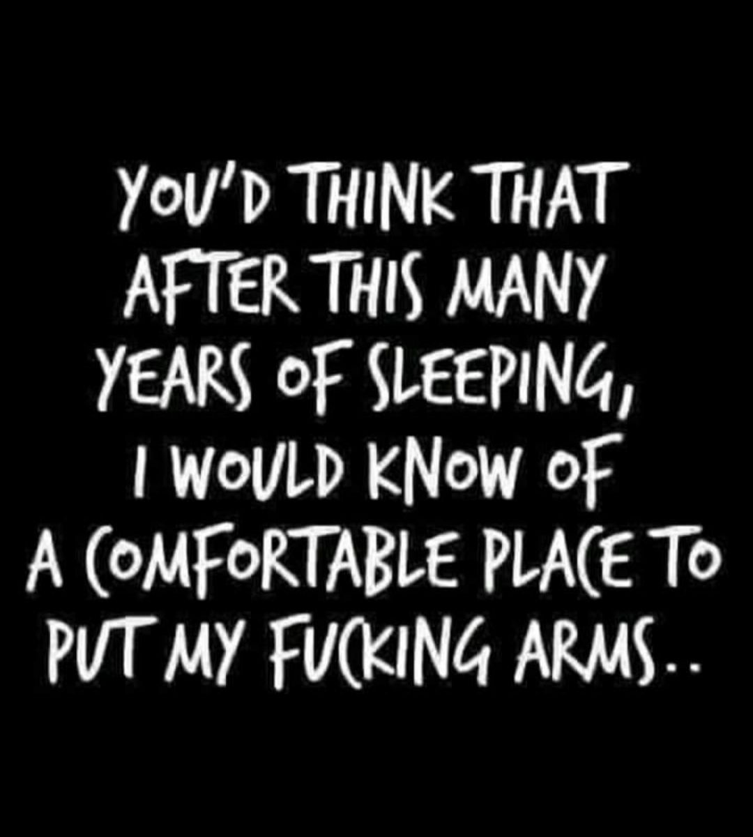 YoUD THINK THAT AFTER THIS MANY YEARS OF SLEEPING woULD KNow of A oMFORTABLE PLAE To PUT MY FUCKING ARMS