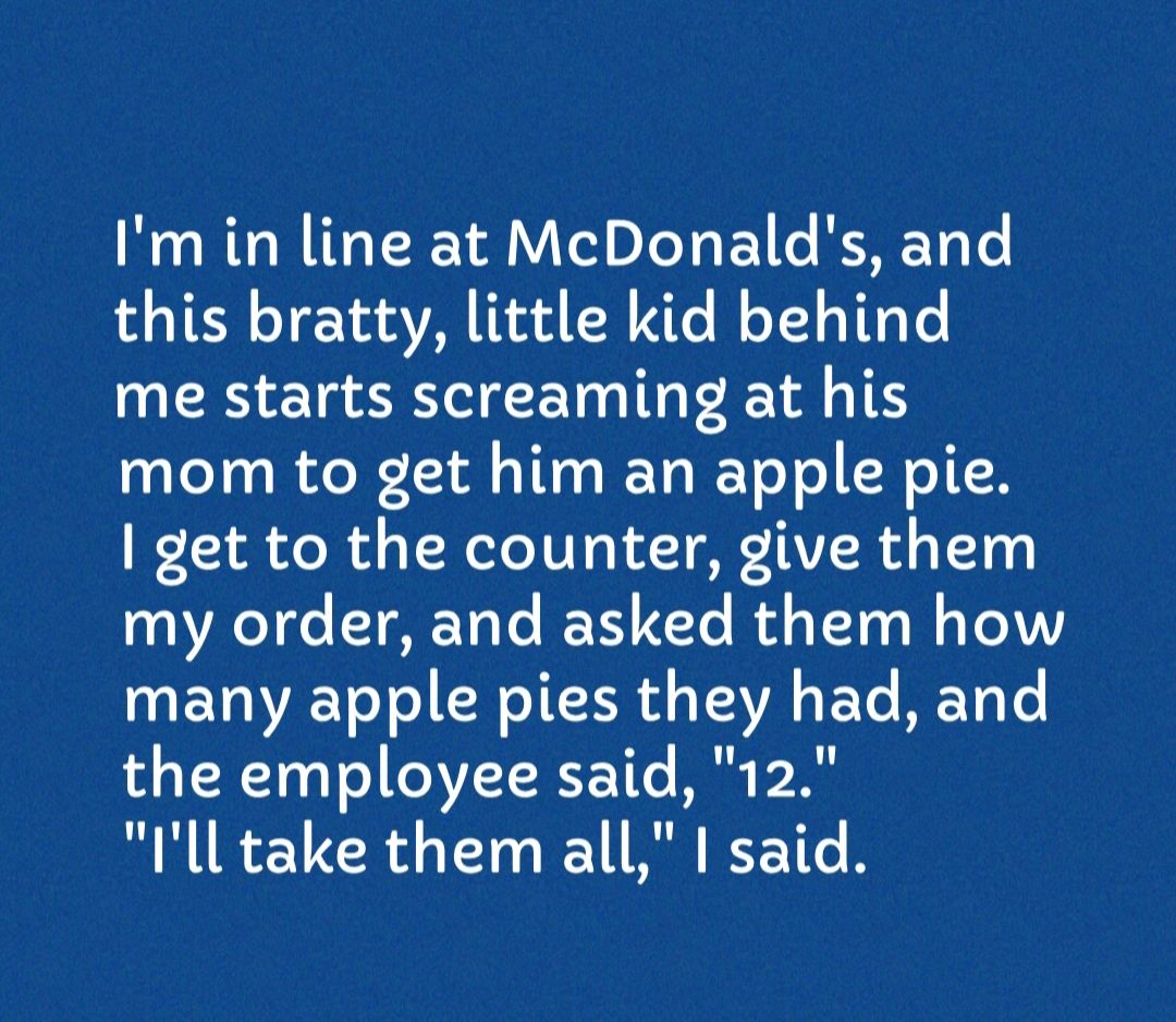 Im in line at McDonalds and this bratty little kid behind me starts screaming at his mom to get him an apple pie get to the counter give them 1 ReT e T T Te BT T2Te R YT o o TedVY L EVOIAE Ve T o oI T H o TAVA 4 Yo MY g T the employee said 12 Ill take them all said