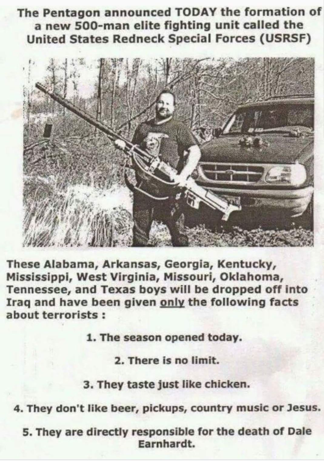 The Pentagon announced TODAY the formation of a new 500 man elite fighting unit called the United States Redneck Special Forces USRSF 3 Trlgljlb These Alabama Arkansas Georgia Kentucky Mississippi West Virginia Missouri Oklahoma Tennessee and Texas boys will be dropped off into Iraq and have been given gnly the following facts about terrorists 1 The season opened today 2 There is no limit 3 They t