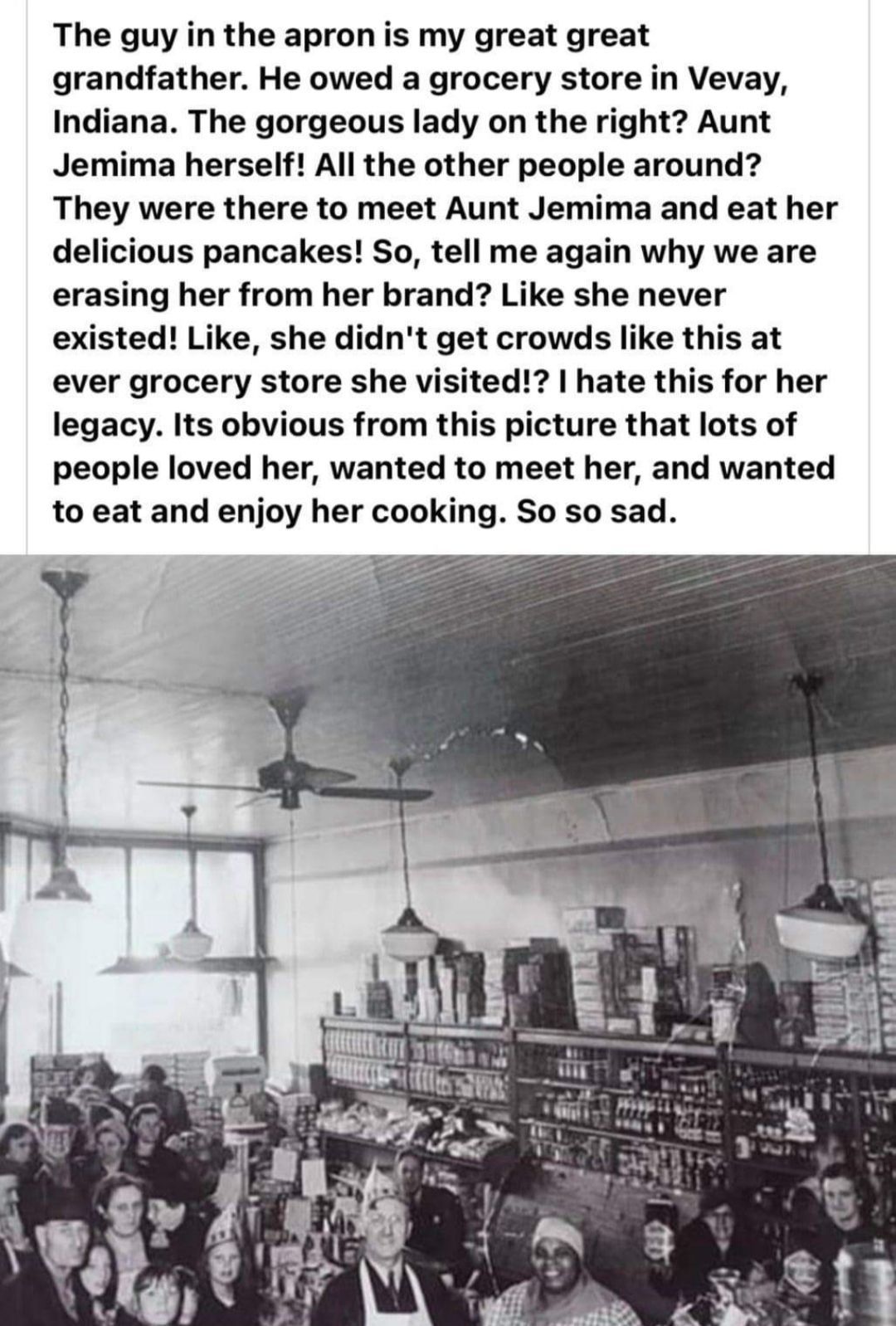 The guy in the apron is my great great grandfather He owed a grocery store in Vevay Indiana The gorgeous lady on the right Aunt Jemima herself All the other people around They were there to meet Aunt Jemima and eat her delicious pancakes So tell me again why we are erasing her from her brand Like she never existed Like she didnt get crowds like this at ever grocery store she visited hate this for 