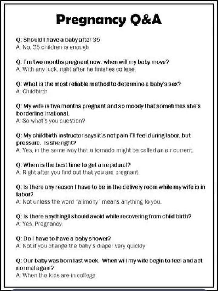 Pregnancy QA Q Should have a baby after 35 A No 35 children is enough 0 1Im two months pregnant now when will my baby move A With any luck right after he finishes college 0 Whatis the most reliable method to determine a balys sex A Childbirth 0 My wile 15 Tive months pregnant and o moody that somelimes shes borderhine irrational A S0 whats you question Q My childbirth instructer says its not pain 