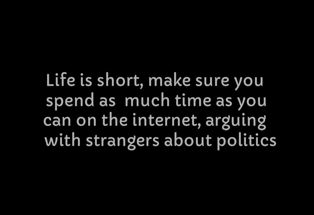 Life is short make sure you spend as much time as you can on the internet arguing with strangers about politics