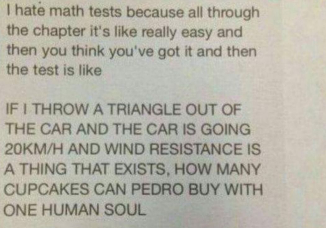 hate math tests because all through the chapter its like really easy and then you think youve got it and then the test is like IF THROW A TRIANGLE OUT OF THE CAR AND THE CAR IS GOING 20KMH AND WIND RESISTANCE IS A THING THAT EXISTS HOW MANY CUPCAKES CAN Pemamv WITH ONEHUMANSOUL Tobe s g