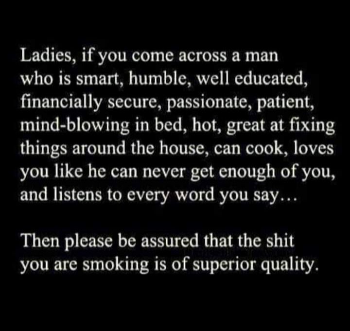 Ladies if you come across a man who is smart humble well educated financially secure passionate patient mind blowing in bed hot great at fixing things around the house can cook loves you like he can never get enough of you and listens to every word you say Then please be assured that the shit you are smoking is of superior quality