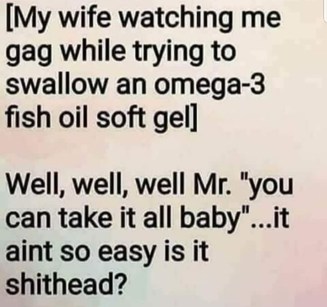 My wife watching me gag while trying to swallow an omega 3 fish oil soft gel Well well well Mr you can take it all babyit aint so easy is it shithead