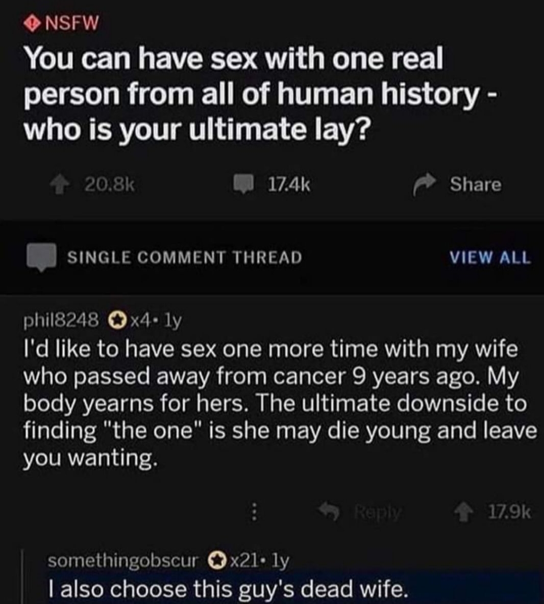 NSFW You can have sex with one real person from all of human history who is your ultimate lay W 174k M Share B SINGLE COMMENT THREAD VIEW ALL phil8248 Qx4 1y Id like to have sex one more time with my wife who passed away from cancer 9 years ago My o7eTe VAVICET G B o1l aTT O M g TNV 1T P21 s T p EY 6 SR ale aTS TN eT TR S o T g g 2 YA SR W 7 4 Tp o M NV you wanting somethingobscur Qx21 1y 1 Yool g