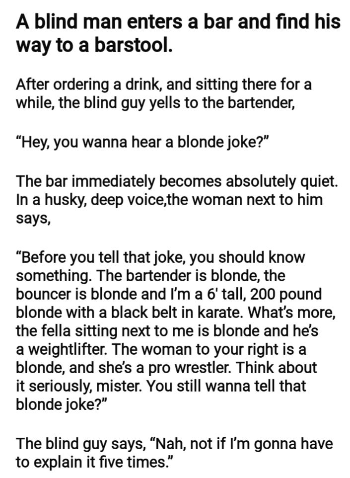 A blind man enters a bar and find his way to a barstool After ordering a drink and sitting there for a while the blind guy yells to the bartender Hey you wanna hear a blonde joke The bar immediately becomes absolutely quiet In a husky deep voicethe woman next to him says Before you tell that joke you should know something The bartender is blonde the bouncer is blonde and Im a 6 tall 200 pound blon