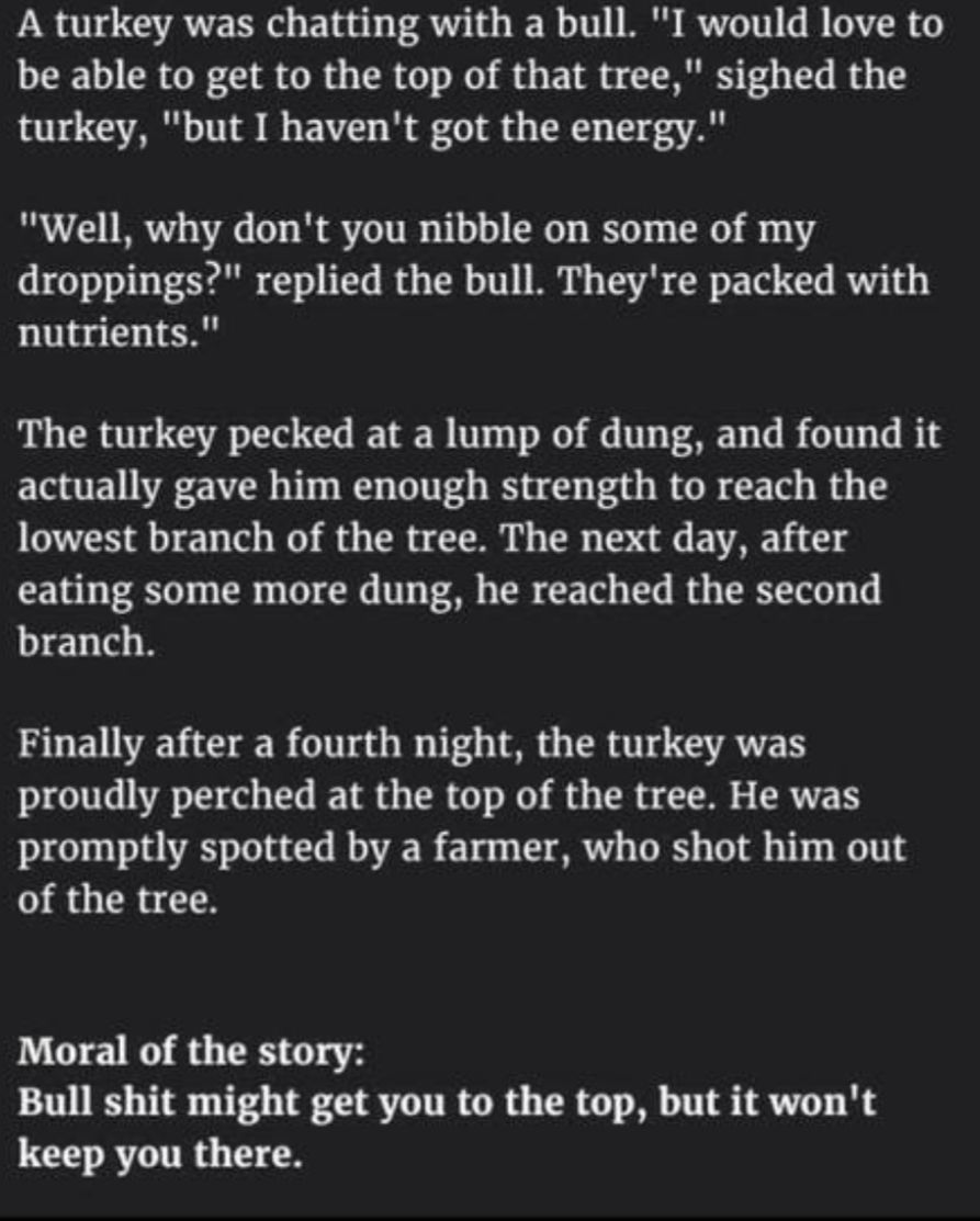 A turkey was chatting with a bull I would love to be able to get to the top of that tree sighed the turkey but I havent got the energy Well why dont you nibble on some of my droppings replied the bull Theyre packed with nutrients The turkey pecked at a lump of dung and found it actually gave him enough strength to reach the lowest branch of the tree The next day after eating some more dung he reac