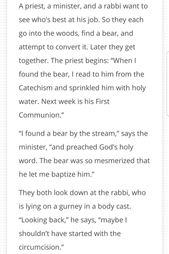 A priest a minister and a rabbi want to see whos best at his job So they each go into the woods find a bear and attempt to convert it Later they get together The priest begins When found the bear read to him from the Catechism and sprinkled him with holy water Next week is his First Communion I found a bear by the stream says the minister and preached Gods holy word The bear was so mesmerized that