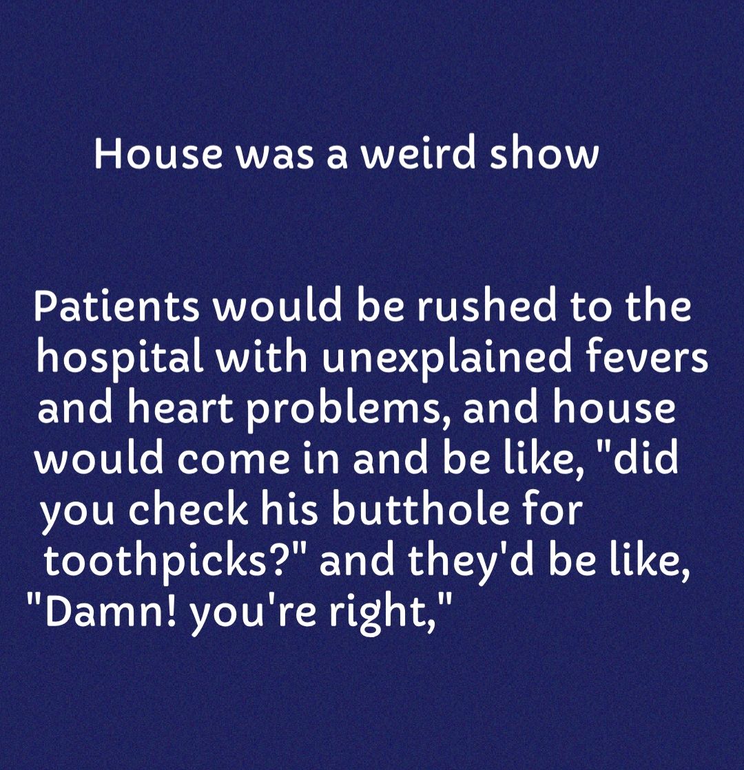 House was a weird show Patients would be rushed to the TR I RVVITd s WOT o ETIRYTe RTVITES and heart problems and house would come in and be like did you check his butthole for toothpicks and theyd be like Damn youre right