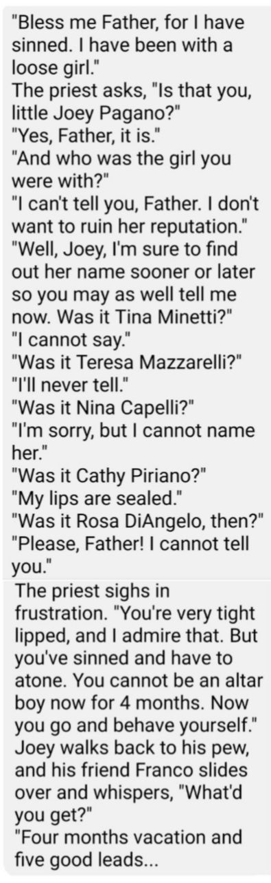 Bless me Father for have sinned have been with a loose girl The priest asks Is that you little Joey Pagano Yes Father it is And who was the girl you were with l cant tell you Father dont want to ruin her reputation Well Joey Im sure to find out her name sooner or later so you may as well tell me now Was it Tina Minetti l cannot say Was it Teresa Mazzarelli l never tell Was it Nina Capelli Im sorry