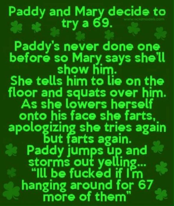 Paddy and Mary decide to e trya6s o RET LR CAET T YT before so Mary says shell show him She tells him to lie on the floor and squats over him As she lowers herself onto his face she farts_ apologizing she tries again ut farts again Paddy jumps up and storms out yelling Il be fucked if Im _ hanging around for 67 __ more of them