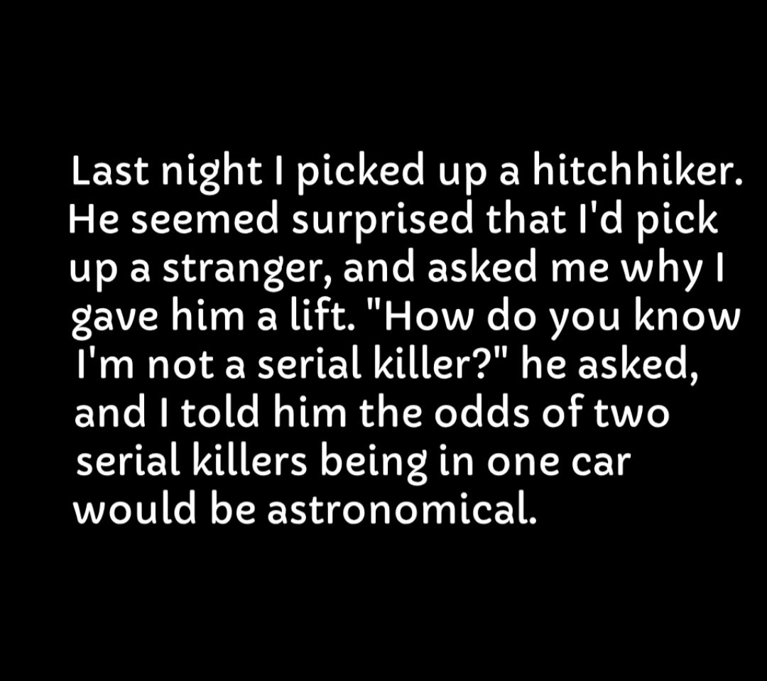 Last night picked up a hitchhiker He seemed surprised that Id pick up a stranger and asked me why gave him a lift How do you know Im not a serial killer he asked and told him the odds of two serial killers being in one car would be astronomical