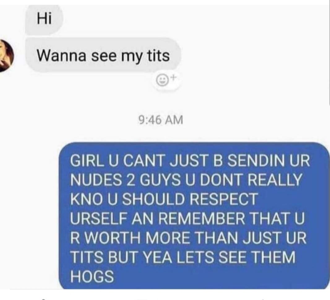 Hi Wanna see my tits 946 AM GIRL U CANT JUST B SENDIN UR NUDES 2 GUYS U DONT REALLY KNO U SHOULD RESPECT URSELF AN REMEMBER THAT U R WORTH MORE THAN JUST UR TITS BUT YEA LETS SEE THEM HOGS