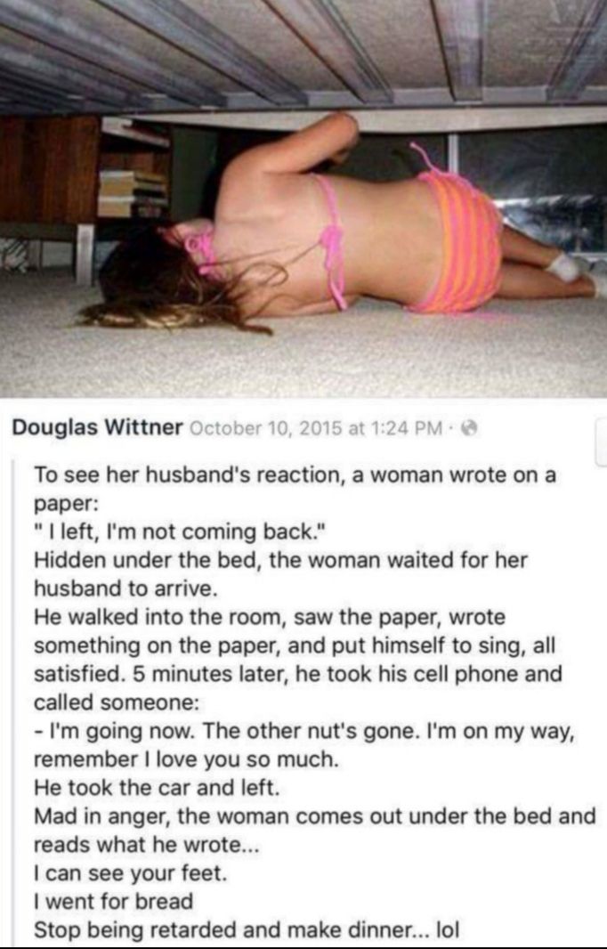 Douglas Wittner To see her husbands reaction a woman wrote on a paper left Im not coming back Hidden under the bed the woman waited for her husband to arrive He walked into the room saw the paper wrote something on the paper and put himself to sing all satisfied 5 minutes later he took his cell phone and called someone Im going now The other nuts gone Im on my way remember love you so much He took