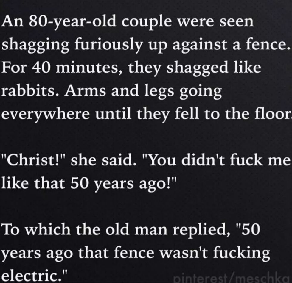 An 80 year old couple were seen shagging furiously up against a fence For 40 minutes they shagged like rabbits Arms and legs going everywhere until they fell to the floor Christ she said You didnt fuck me like that 50 years ago To which the old man replied 50 years ago that fence wasnt fucking electric