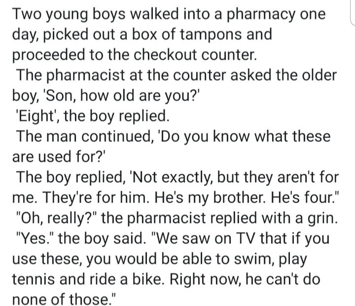 Two young boys walked into a pharmacy one day picked out a box of tampons and proceeded to the checkout counter The pharmacist at the counter asked the older boy Son how old are you Eight the boy replied The man continued Do you know what these are used for The boy replied Not exactly but they arent for me Theyre for him Hes my brother Hes four Oh really the pharmacist replied with a grin Yes the 