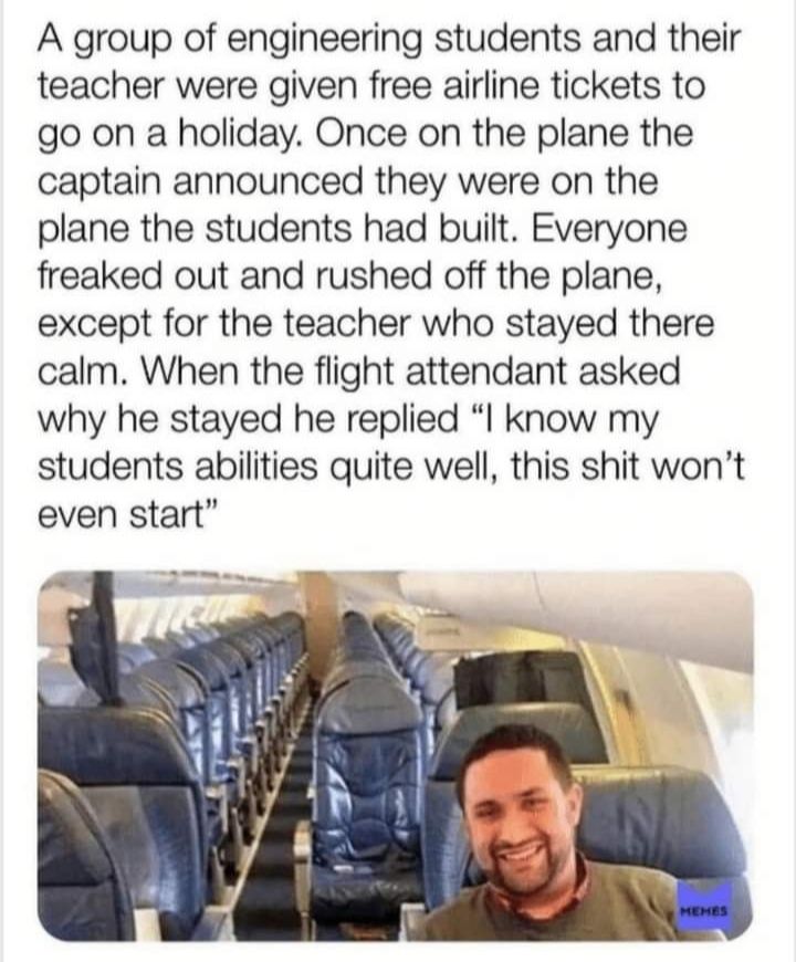 A group of engineering students and their teacher were given free airline tickets to go on a holiday Once on the plane the captain announced they were on the plane the students had built Everyone freaked out and rushed off the plane except for the teacher who stayed there calm When the flight attendant asked why he stayed he replied know my students abilities quite well this shit wont even start