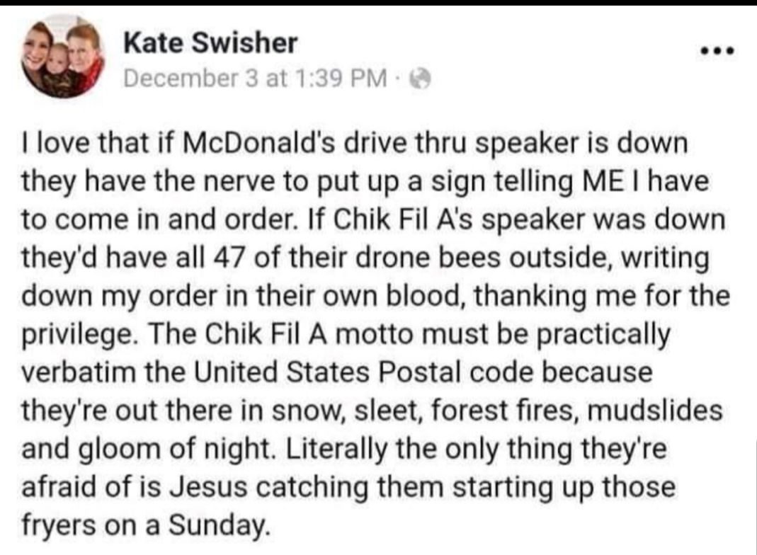 Kate Swisher December 3 at 139 PM love that if McDonalds drive thru speaker is down they have the nerve to put up a sign telling ME have to come in and order If Chik Fil As speaker was down theyd have all 47 of their drone bees outside writing down my order in their own blood thanking me for the privilege The Chik Fil A motto must be practically verbatim the United States Postal code because theyr