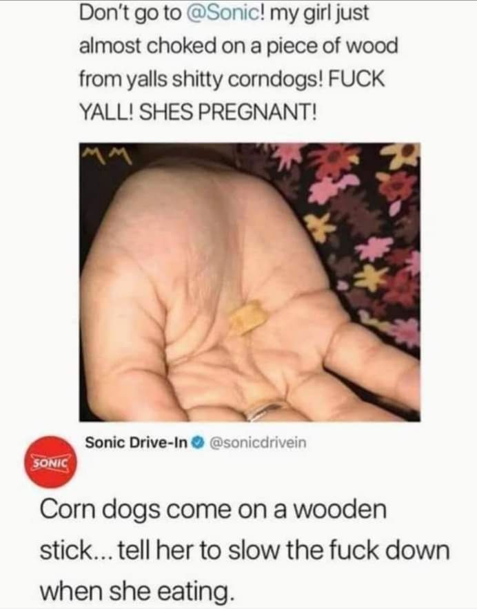 Dont go to Sonic my girl just almost choked on a piece of wood from yalls shitty corndogs FUCK YALL SHES PREGNANT Sonic Drive In sonicdrivein Corn dogs come on a wooden stick tell her to slow the fuck down when she eating