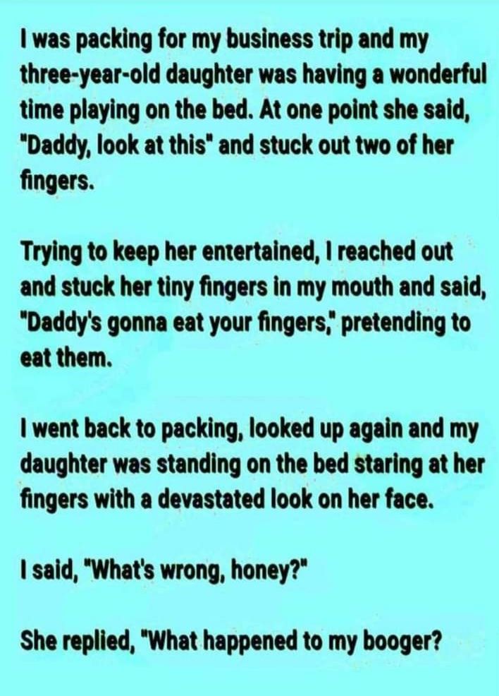 was packing for my business trip and my three year old daughter was having a wonderful time playing on the bed At one point she said Daddy look at this and stuck out two of her fingers Trying to keep her entertained reached out and stuck her tiny fingers in my mouth and said Daddys gonna eat your fingers pretending to eat them went back to packing looked up again and my daughter was standing on th