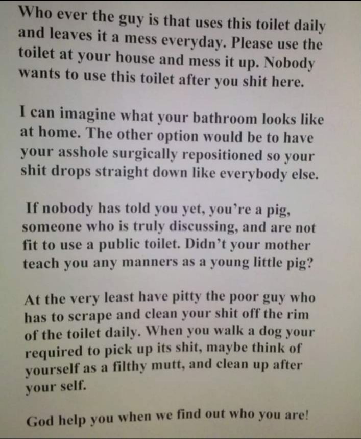 Who ever the guy is that uses this toilet daily and leaves it a mess everyday Please use the toilet at your house and mess it up Nobody wants to use this toilet after you shit here I can imagine what your bathroom looks like at home The other option would be to have your asshole surgically repositioned so your shit drops straight down like everybody else If nobody has told you yet youre a pig some