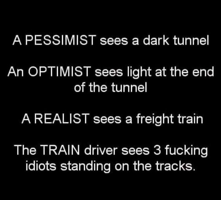 A PESSIMIST sees a dark tunnel An OPTIMIST sees light at the end of the tunnel A REALIST sees a freight train The TRAIN driver sees 3 fucking eleSESIETglelIale Mol g Wi R igTed CF