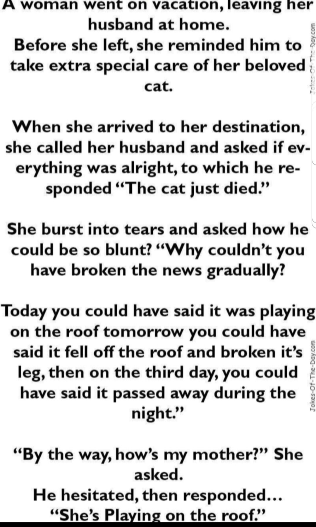 A woman went on vacation ieaving ner husband at home g Before she left she reminded him to take extra special care of her beloved cat When she arrived to her destination she called her husband and asked if ev erything was alright to which he re sponded The cat just died She burst into tears and asked how he could be so blunt Why couldnt you have broken the news gradually Today you could have said 