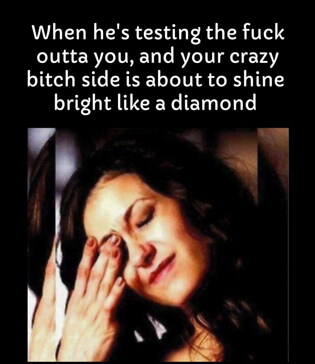 When hes testing the fuck outta you and your crazy bitch side is about to shine bright like a diamond 4