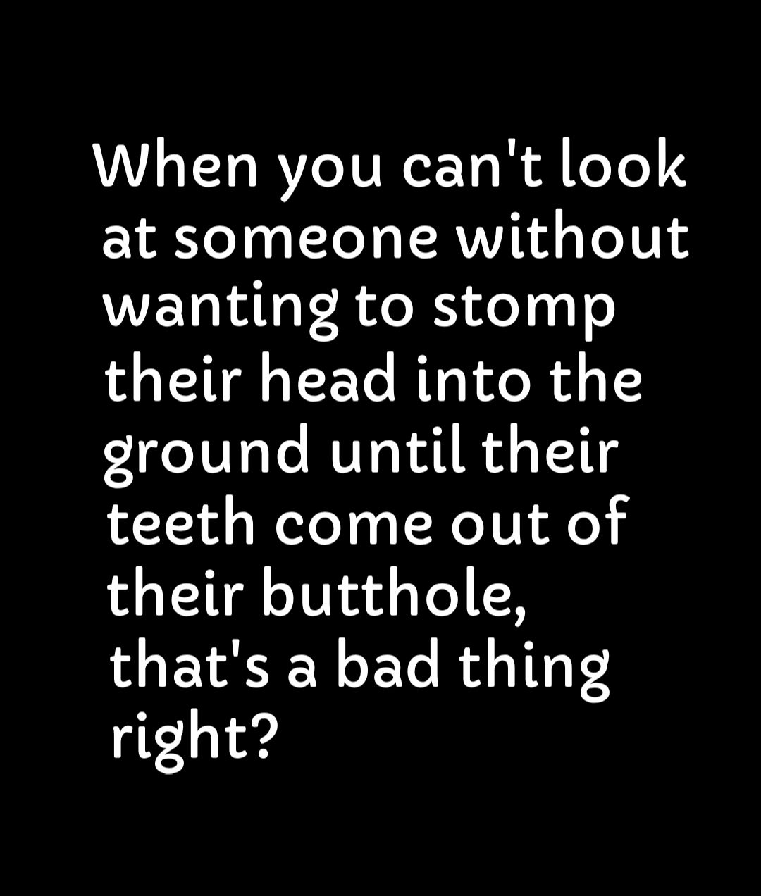 When you cant look at someone without wanting to stomp their head into the dround until their teeth come out of their butthole thats a bad thing right