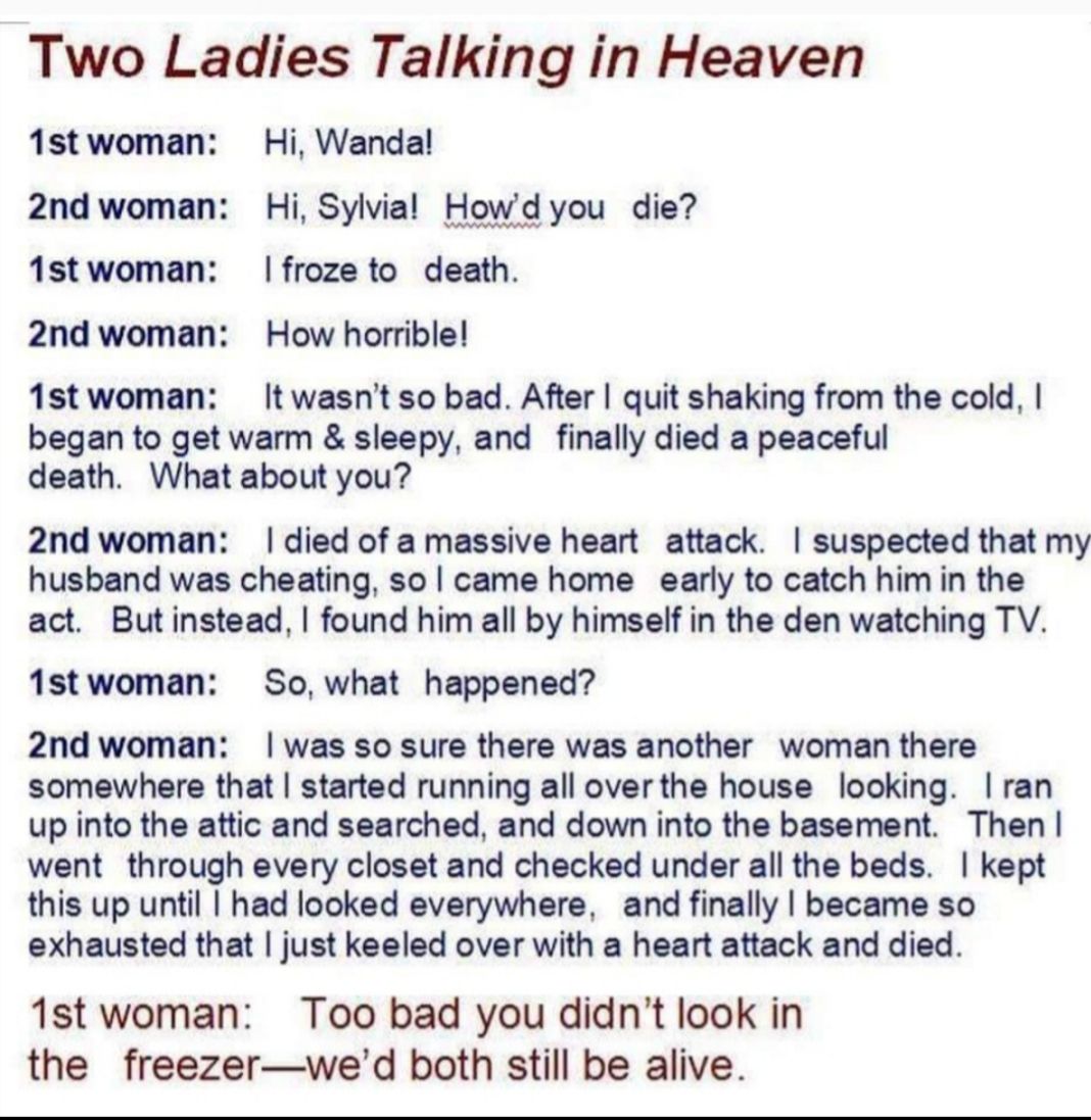 Two Ladies Talking in Heaven 1stwoman Hi Wandal 2nd woman Hi Sylvial Howd you die 1stwoman froze to death 2nd woman How horrible 1stwoman Itwasnt so bad After quit shaking from the cold began to get warm sleepy and finally died a peaceful death What about you 2nd woman died of a massive heart attack suspected that my husband was cheating so came home early to catch himin the act Butinstead found h