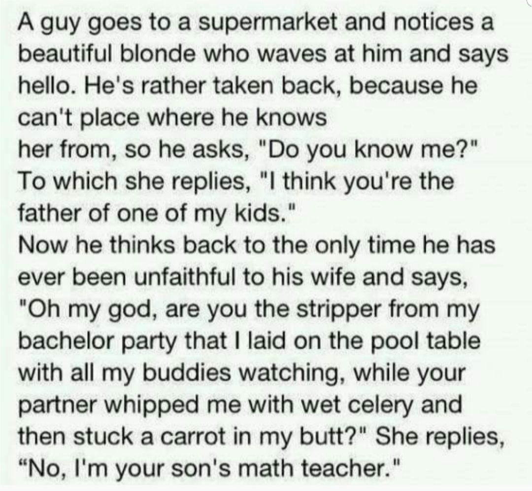 A guy goes to a supermarket and notices a beautiful blonde who waves at him and says hello Hes rather taken back because he cant place where he knows her from so he asks Do you know me To which she replies l think youre the father of one of my kids Now he thinks back to the only time he has ever been unfaithful to his wife and says Oh my god are you the stripper from my bachelor party that laid on