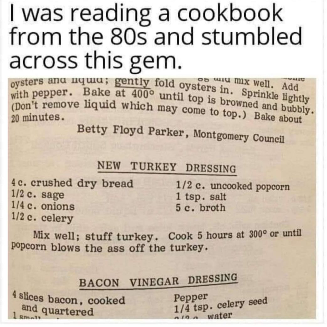 was reading a cookbook from the 80s and stumbled across this gem oysters ana uquu gently fold oygtons X Well Adqq with pepper Bake at 400 yp tilopeli in q brow g Dont remove liquid which ma Ned and pyp 20 minutes come to top Baye mully Betty Floyd Parker Montgomery Counciy NEW_TURKEY DRESSING 4c crushed dry bread 12 c uncooked popcorn 2 c sage 1 tsp salt 14 c onions 5 c broth 112 c celery Mix well