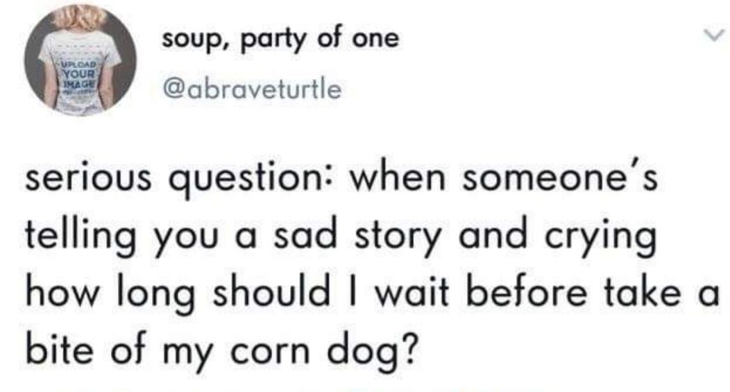 soup party of one abraveturtle serious question when someones telling you a sad story and crying how long should wait before take a bite of my corn dog