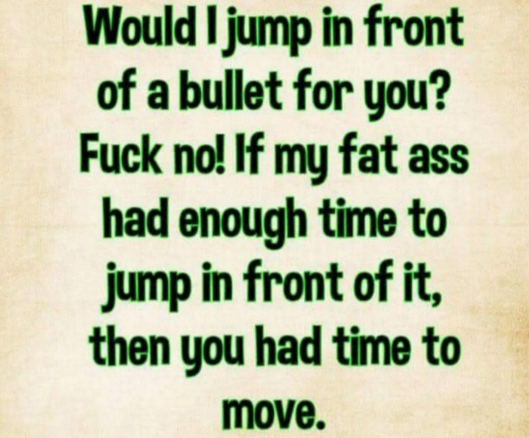 Would I jump in front of a bullet for you Fuck no If my fat ass had enough time to jump in front of it then you had time to move