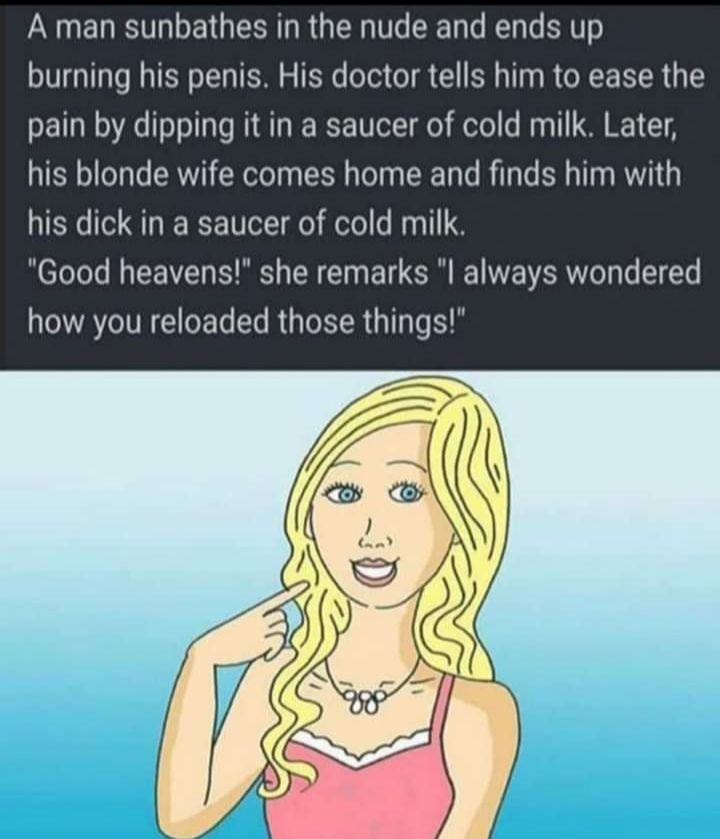 A man sunbathes in the nude and ends up burning his penis His doctor tells him to ease the pain by dipping it in a saucer of cold milk Later his blonde wife comes home and finds him with his dick in a saucer of cold milk Good heavens she remarks l always wondered how you reloaded those things