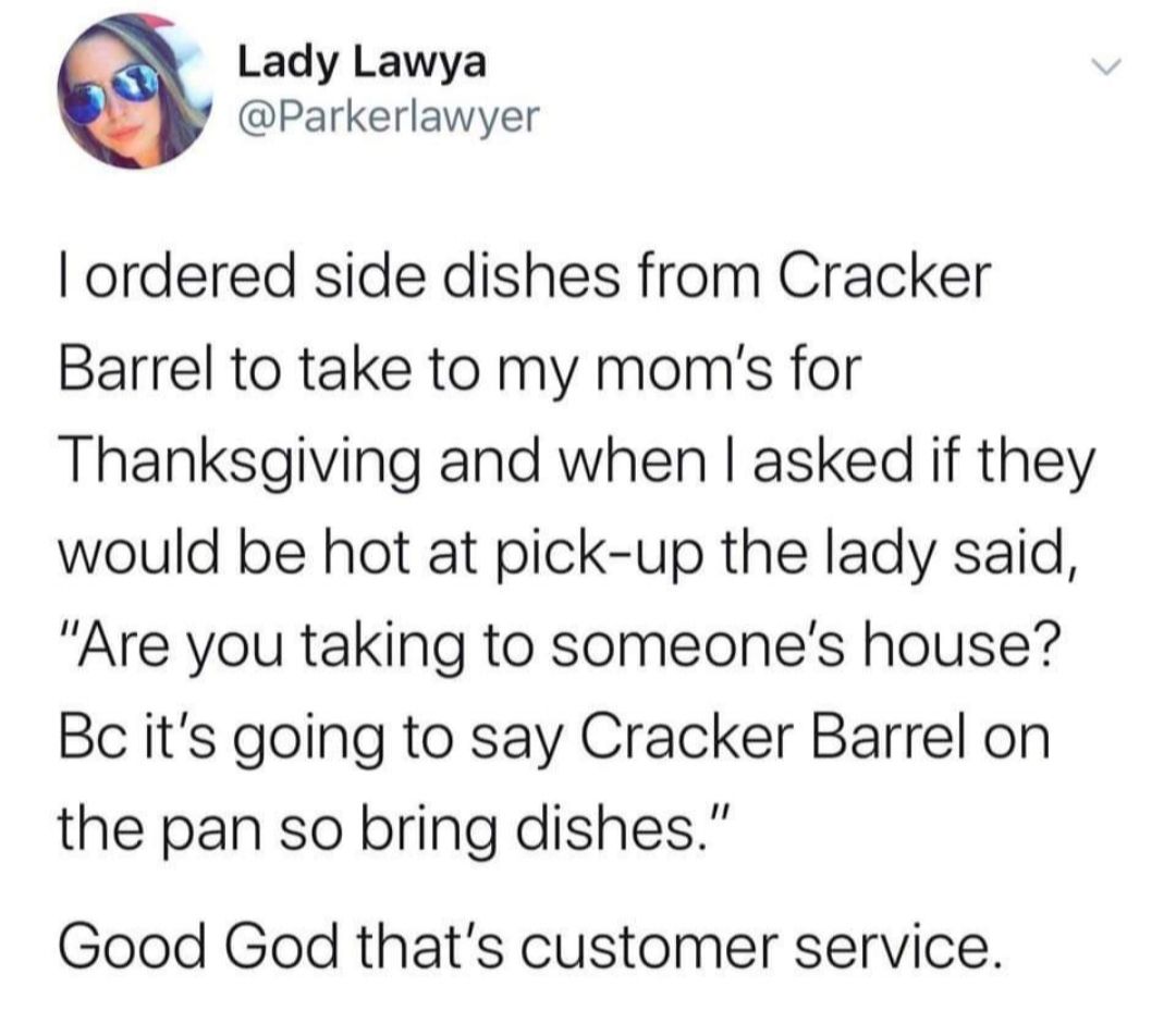 Lady Lawya Parkerlawyer ordered side dishes from Cracker Barrel to take to my moms for Thanksgiving and when asked if they would be hot at pick up the lady said Are you taking to someones house Bc its going to say Cracker Barrel on the pan so bring dishes Good God thats customer service