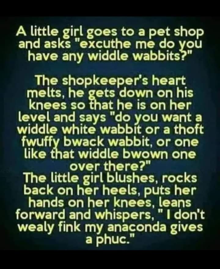 A little girl goes to a pet shop and asks excuthe me do you have any widdle wabbits The shopkeepers heart EIER G TG T Ty I TH QUEEERLRGET RN Ty level and says do you want a widdle white wabbit or a thoft LA A TET QVE T Ty like that widdle bwown one over there The little girl blushes rocks back on her heels puts her GELGERCH N CI GEELR EET B forward and whispers dont wealy fink my anaconda gives a 