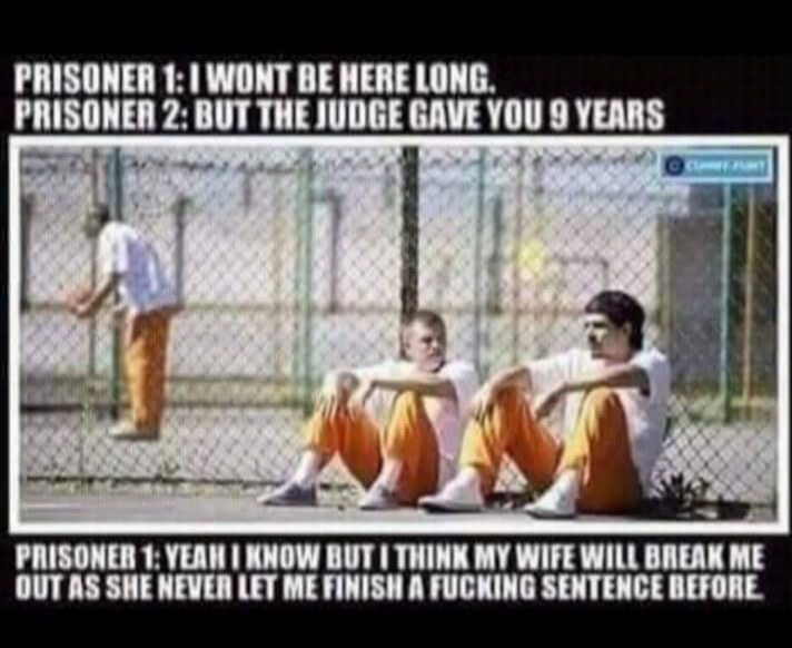 PRISONER 1 WONT BE HERE LONG RISONER 2 BUT THE JUDGE GAVE YOU 8 YEARS PRISONER 1 YEAN KNOW BUT THINK MY WIFE WILL BREAK ME OUTAS SHE NEVER LET ME FINISH A FUCKING SENTENCE BEFORE