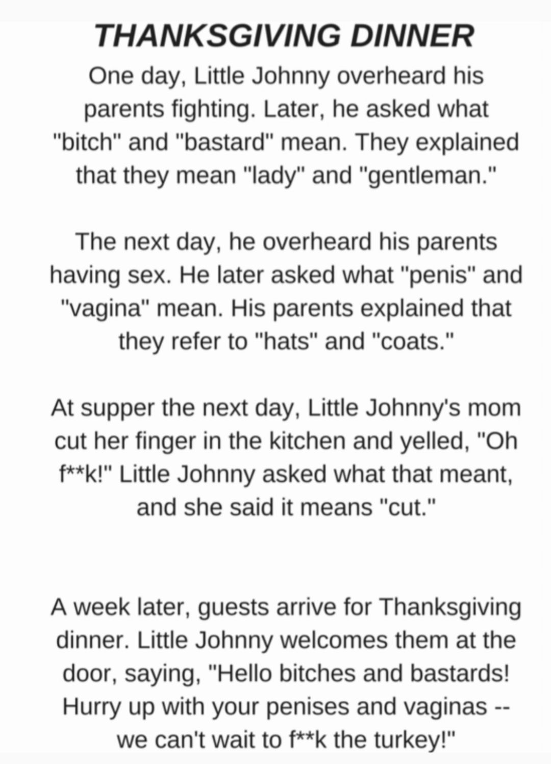 THANKSGIVING DINNER One day Little Johnny overheard his parents fighting Later he asked what bitch and bastard mean They explained that they mean lady and gentleman The next day he overheard his parents having sex He later asked what penis and vagina mean His parents explained that they refer to hats and coats At supper the next day Little Johnnys mom cut her finger in the kitchen and yelled Oh fk