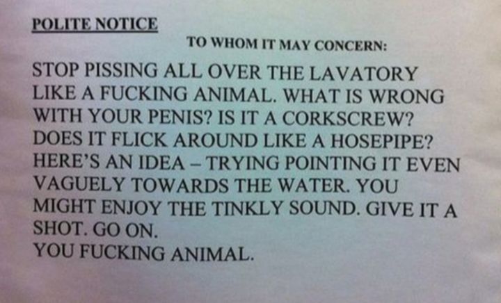 POLITE NOTICE TO WHOM IT MAY CONCERN STOP PISSING ALL OVER THE LAVATORY LIKE A FUCKING ANIMAL WHAT IS WRONG WITH YOUR PENIS IS IT A CORKSCREW DOES IT FLICK AROUND LIKE A HOSEPIPE HERES AN IDEA TRYING POINTING IT EVEN VAGUELY TOWARDS THE WATER YOU MIGHT ENJOY THE TINKLY SOUND GIVE IT A SHOT GO ON YOU FUCKING ANIMAL e Ppchac