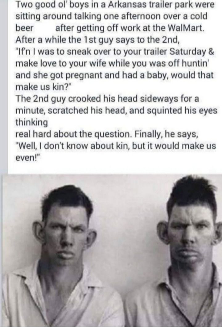 Two good ol boys in a Arkansas trailer park were sitting around talking one afternoon over a cold beer after getting off work at the WalMart After a while the 1st guy says to the 2nd Ifn was to sneak over to your trailer Saturday make love to your wife while you was off huntin and she got pregnant and had a baby would that make us kin The 2nd guy crooked his head sideways for a minute scratched hi