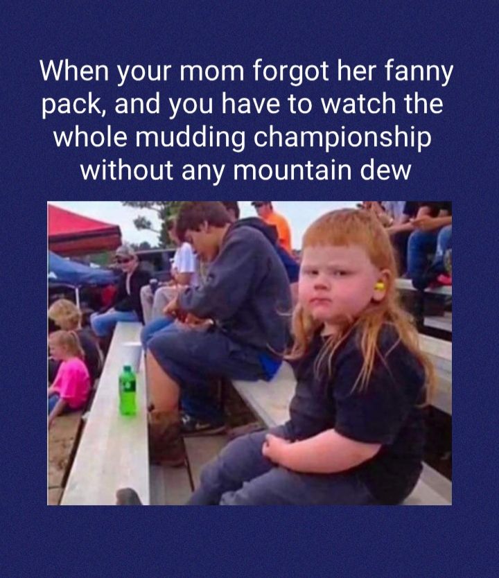 When your mom forgot her fanny pack and you have to watch the whole mudding championship without any mountain dew N