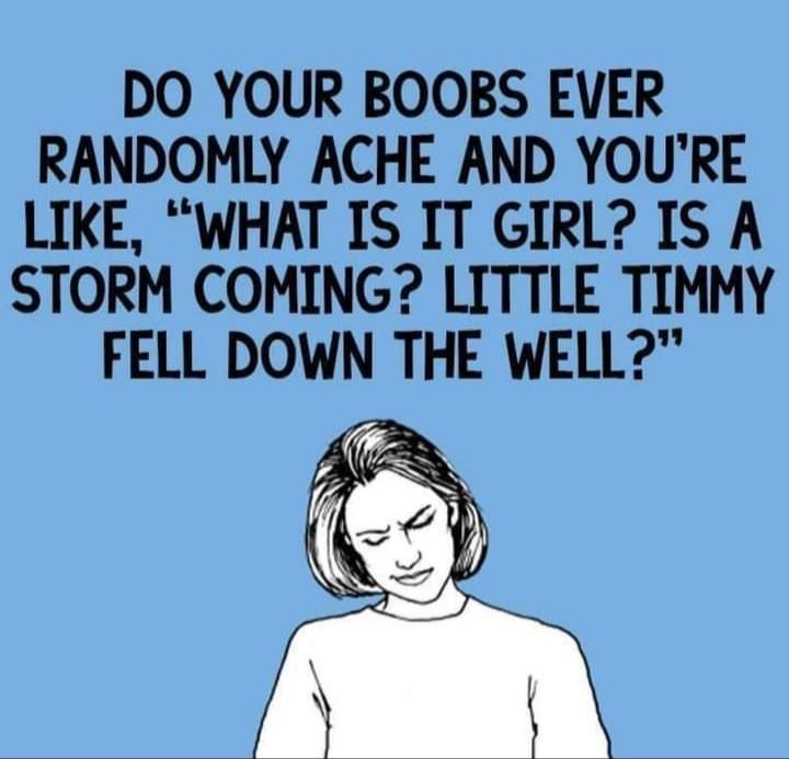 DO YOUR BOOBS EVER RANDOMLY ACHE AND YOURE LIKE WHAT IS IT GIRL IS A STORM COMING LITTLE TIMMY FELL DOWN THE WELL