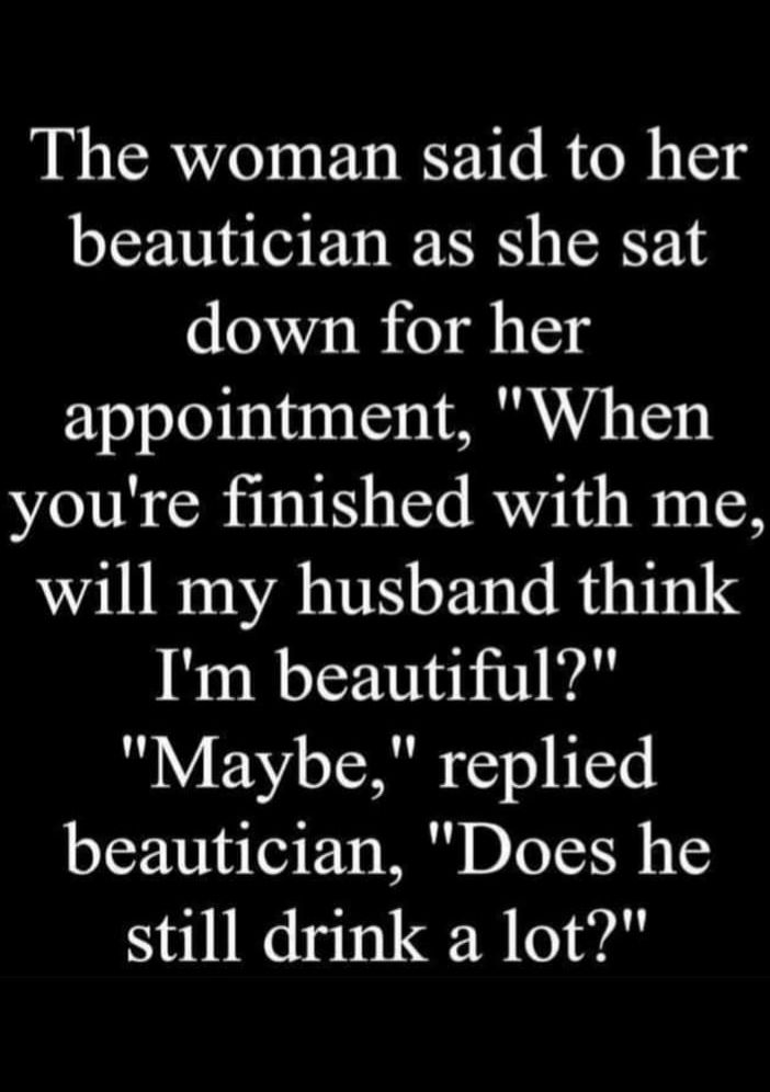 The woman said to her beautician as she sat down for her appointment When youre finished with me will my husband think Im beautiful Maybe replied beautician Does he still drink a lot