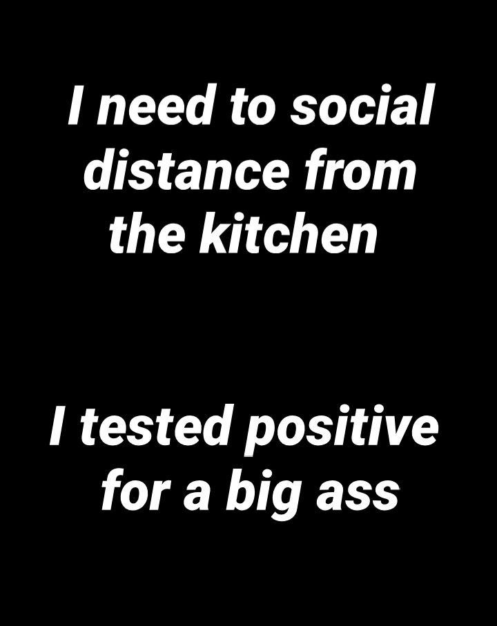 I need to social distance from the kitchen I tested positive for a big ass