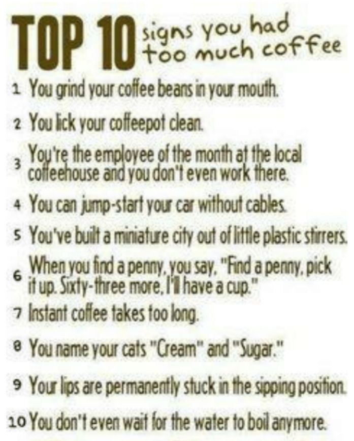 TOP 10e2 e 1 You grind your coffee beans in your mouth 2 You bck your coffeepof clean g ot e 4 You can jump start your car without cables s Youve built a miniafure cify out of itfle plasfic stirers e s 7 Instant coffee takes foo long You name your cafs Cream and Sugar 9 Your lips are permanently stuck in the sipping posifion 20 You dont even wait for the water fo boil anymore