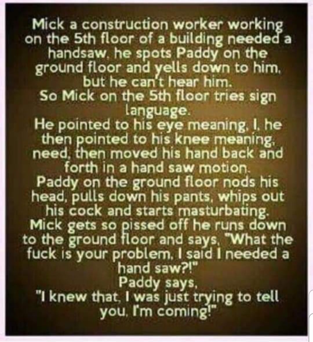 Mick a construction worker workin CHROGER THR G TR R IV T B handsaw he spots Paddy on the ground floor and yells down to him but he cant hear him So Mick on the Sth floer tries sign language He pointed to his eye meaning he then pointed to his knee meaning need then moved his hand back and forth in a hand saw motion Paddy on the ground floor nods his head pulls down his pants whips out his cock an