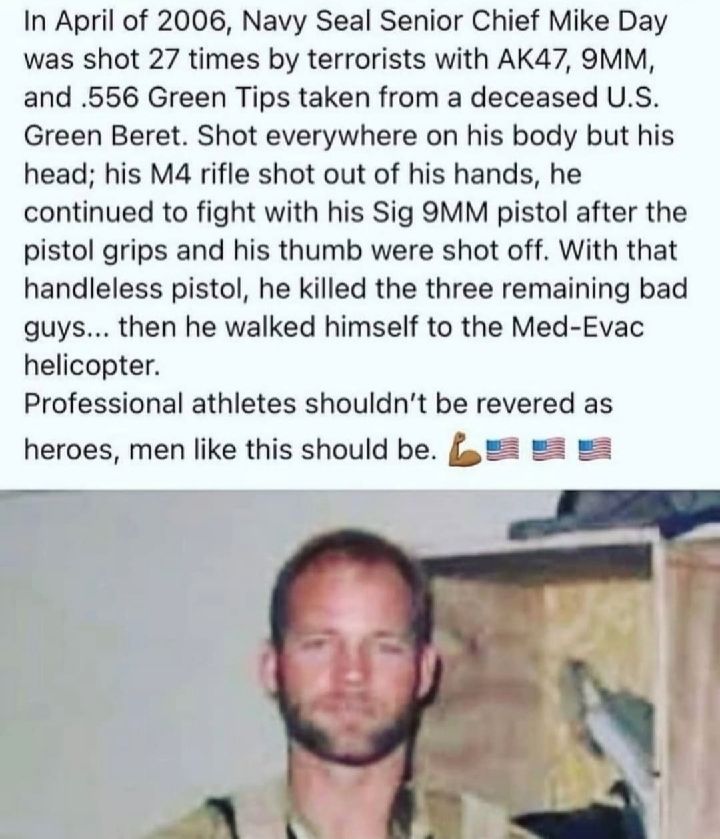 In April of 2006 Navy Seal Senior Chief Mike Day was shot 27 times by terrorists with AK47 9MM and 556 Green Tips taken from a deceased US Green Beret Shot everywhere on his body but his head his M4 rifle shot out of his hands he continued to fight with his Sig 9MM pistol after the pistol grips and his thumb were shot off With that handleless pistol he killed the three remaining bad guys then he w